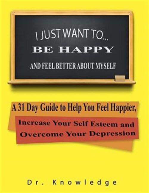 I Just Want to Be Happy and Feel Better About Myself : A 31 Step Guide to Hel...